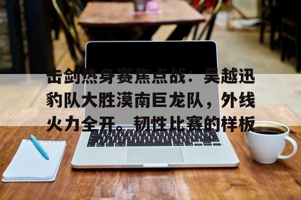 kaiyun官网-击剑热身赛焦点战：吴越迅豹队大胜漠南巨龙队，外线火力全开。韧性比赛的样板的简单介绍