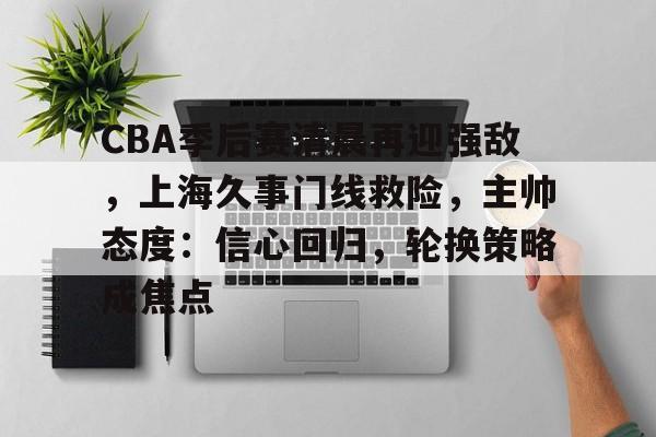 包含CBA季后赛清晨再迎强敌,上海久事门线救险,主帅态度:信心回归,轮换策略成焦点的词条 包含CBA季后赛清晨再迎强敌,上海久事门线救险,主帅态度:信心回归,轮换策略成焦点的词条