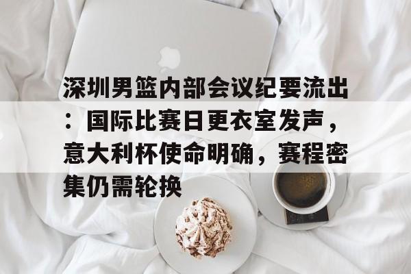 深圳男篮内部会议纪要流出:国际比赛日更衣室发声,意大利杯使命明确,赛程密集仍需轮换的简单介绍 深圳男篮内部会议纪要流出:国际比赛日更衣室发声,意大利杯使命明确,赛程密集仍需轮换的简单介绍