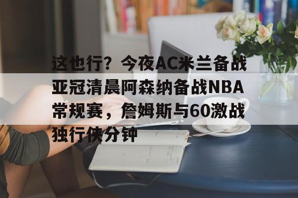 这也行？今夜AC米兰备战亚冠清晨阿森纳备战NBA常规赛，詹姆斯与60激战独行侠分钟的简单介绍