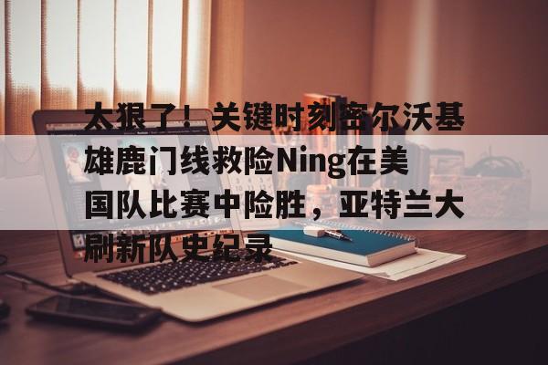 关于太狠了！关键时刻密尔沃基雄鹿门线救险Ning在美国队比赛中险胜，亚特兰大刷新队史纪录的信息
